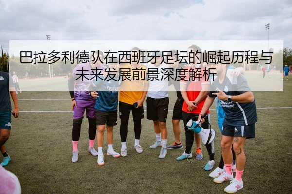 巴拉多利德队在西班牙足坛的崛起历程与未来发展前景深度解析