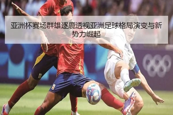 亚洲杯赛场群雄逐鹿透视亚洲足球格局演变与新势力崛起