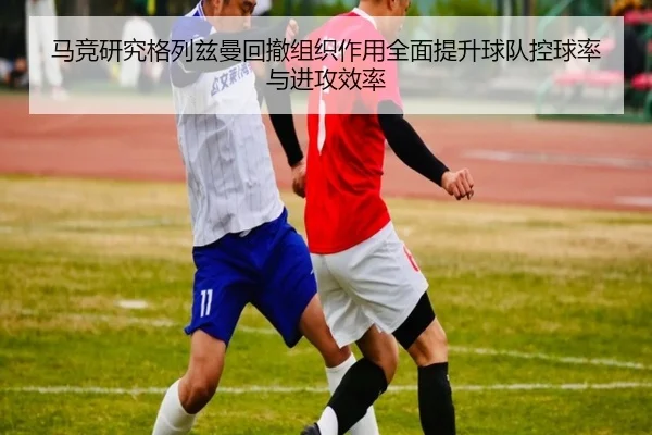 马竞研究格列兹曼回撤组织作用全面提升球队控球率与进攻效率